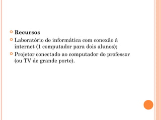  Recursos
 Laboratório de informática com conexão à
internet (1 computador para dois alunos);
 Projetor conectado ao computador do professor
(ou TV de grande porte).
 
