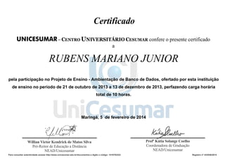 RUBENS MARIANO JUNIOR 
pela participação no Projeto de Ensino - Ambientação de Banco de Dados, ofertado por esta instituição 
de ensino no período de 21 de outubro de 2013 a 13 de dezembro de 2013, perfazendo carga horária 
total de 10 horas. 
Maringá, 5 de fevereiro de 2014 
Para consultar autenticidade acesse http://www.unicesumar.edu.br/documentos e digite o código: 1416702323 Registro nº 433536/2014 
