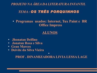 PROJETO NA ÁREA DA LITERATURA INFANTIL  TEMA :  OS TRÊS PORQUINHOS Programas  usados: Internet, Tux Paint e  BR Office Impress  ALUNOS Jhonatan Delfino Jonatan Rosa e Silva  Gean Marcos  Deivite da Silva Vieira PROF . DINAMIZADORA LIVIA LESSA LAGE 