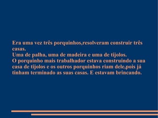 Era uma vez três porquinhos,resolveram construir três casas. Uma de palha, uma de madeira e uma de tijolos. O porquinho mais trabalhador estava construindo a sua casa de tijolos e os outros porquinhos riam dele,pois já tinham terminado as suas casas. E estavam brincando. 