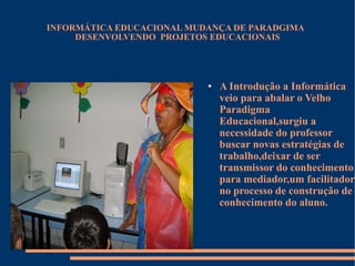 INFORMÁTICA EDUCACIONAL MUDANÇA DE PARADGIMA  DESENVOLVENDO  PROJETOS EDUCACIONAIS A Introdução a Informática  veio para abalar o Velho Paradigma Educacional,surgiu a necessidade do professor buscar novas estratégias de trabalho,deixar de ser transmissor do conhecimento para mediador,um facilitador no processo de construção de conhecimento do aluno. 