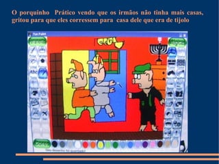 O porquinho  Prático vendo que os irmãos não tinha mais casas, gritou para que eles corressem para  casa dele que era de tijolo 