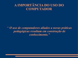A IMPORTÂNCIA DO USO DO COMPUTADOR “   O uso de computadores aliados a novas práticas pedagógicas resultam em construção de conhecimento.” 