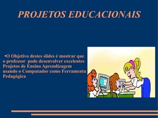 PROJETOS EDUCACIONAIS O Objetivo destes slides é mostrar que o professor  pode desenvolver excelentes Projetos de Ensino Aprendizagem  usando o Computador como Ferramenta  Pedagógica 