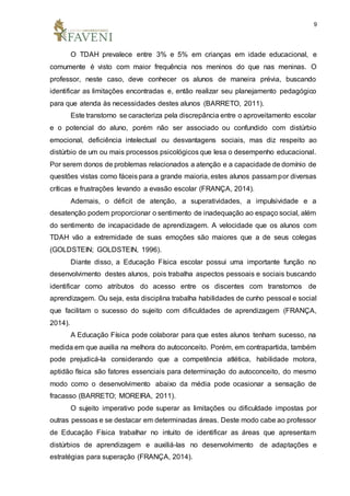 9
O TDAH prevalece entre 3% e 5% em crianças em idade educacional, e
comumente é visto com maior frequência nos meninos do que nas meninas. O
professor, neste caso, deve conhecer os alunos de maneira prévia, buscando
identificar as limitações encontradas e, então realizar seu planejamento pedagógico
para que atenda às necessidades destes alunos (BARRETO, 2011).
Este transtorno se caracteriza pela discrepância entre o aproveitamento escolar
e o potencial do aluno, porém não ser associado ou confundido com distúrbio
emocional, deficiência intelectual ou desvantagens sociais, mas diz respeito ao
distúrbio de um ou mais processos psicológicos que lesa o desempenho educacional.
Por serem donos de problemas relacionados a atenção e a capacidade de domínio de
questões vistas como fáceis para a grande maioria, estes alunos passam por diversas
críticas e frustrações levando a evasão escolar (FRANÇA, 2014).
Ademais, o déficit de atenção, a superatividades, a impulsividade e a
desatenção podem proporcionar o sentimento de inadequação ao espaço social, além
do sentimento de incapacidade de aprendizagem. A velocidade que os alunos com
TDAH vão a extremidade de suas emoções são maiores que a de seus colegas
(GOLDSTEIN; GOLDSTEIN, 1996).
Diante disso, a Educação Física escolar possui uma importante função no
desenvolvimento destes alunos, pois trabalha aspectos pessoais e sociais buscando
identificar como atributos do acesso entre os discentes com transtornos de
aprendizagem. Ou seja, esta disciplina trabalha habilidades de cunho pessoal e social
que facilitam o sucesso do sujeito com dificuldades de aprendizagem (FRANÇA,
2014).
A Educação Física pode colaborar para que estes alunos tenham sucesso, na
medida em que auxilia na melhora do autoconceito. Porém, em contrapartida, também
pode prejudicá-la considerando que a competência atlética, habilidade motora,
aptidão física são fatores essenciais para determinação do autoconceito, do mesmo
modo como o desenvolvimento abaixo da média pode ocasionar a sensação de
fracasso (BARRETO; MOREIRA, 2011).
O sujeito imperativo pode superar as limitações ou dificuldade impostas por
outras pessoas e se destacar em determinadas áreas. Deste modo cabe ao professor
de Educação Física trabalhar no intuito de identificar as áreas que apresentam
distúrbios de aprendizagem e auxiliá-las no desenvolvimento de adaptações e
estratégias para superação (FRANÇA, 2014).
 