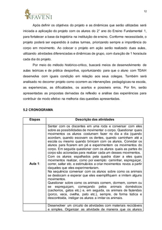 12
Após definir os objetivos do projeto e as dinâmicas que serão utilizadas será
iniciada a aplicação do projeto com os alunos do 2° ano do Ensino Fundamental 1,
para fortalecer a base da trajetória na instituição de ensino. Conforme necessidade, o
projeto poderá ser expandido à outras turmas, priorizando sempre a importância do
corpo em movimento. Ao colocar o projeto em ação serão realizado duas aulas,
utilizando atividades diferenciadas e dinâmicas de grupo, com duração de 1 hora/aula
cada dia do projeto.
Por meio do método histórico-critico, buscará meios de desenvolvimento de
aulas teóricas e de prática desportiva, oportunizando para que o aluno com TDAH
desenvolva com iguais condição em relação aos seus colegas. Também será
analisado no decorrer projeto como ocorrem as intervenções pedagógicas na escola,
as experiencias, as dificuldades, os acertos e possíveis erros. Por fim, serão
apresentadas as propostas derivadas da reflexão e análise das experiências para
contribuir de modo efetivo na melhoria das questões apresentadas.
5.2 CRONOGRAMA
Etapas Descrição das atividades
Aula 1:
Sentar com os discentes em uma roda e conversar com eles
sobre as possibilidades de movimentar o corpo. Questionar quais
movimentos os alunos costumam fazer no dia a dia (quando
acordam, quando escovam os dentes, quando caminham até a
escola ou mesmo quando brincam com os alunos. Convidar os
alunos para ficarem em pé e experimentem os movimentos do
corpo. Em seguida questionar com os alunos quais as partes do
corpo são acionadas para realizar cada um desses movimentos.
Com os alunos espalhados pela quadra dizer a eles quais
movimentos realizar, como por exemplo: caminhar, espreguiçar,
correr, saltar etc. e estimulá-los a criar movimentos novos a partir
daqueles que eles experimentaram.
Na sequência conversar com os alunos sobre como os animais
se deslocam e esperar que eles exemplifiquem e imitem alguns
movimentos.
Questionar sobre como os animais comem, dormem, correm ou
se espreguiçam, começando pelos animais domésticos
(cachorros, gatos etc.) e, em seguida, os animais de fazendas
(porco, vaca, ovelha, pato etc.), sempre, de forma lúdica e
descontraída, instigar os alunos a imitar os animais.
Desenvolver um circuito de atividades com materiais recicláveis
e simples. Organizar as atividade de maneira que os alunos
 
