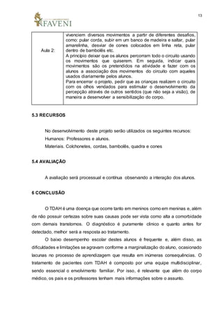 13
Aula 2:
vivenciem diversos movimentos a partir de diferentes desafios,
como: pular corda, subir em um banco de madeira e saltar, pular
amarelinha, desviar de cones colocados em linha reta, pular
dentro de bambolês etc.
A princípio deixar que os alunos percorram todo o circuito usando
os movimentos que quiserem. Em seguida, indicar quais
movimentos são os pretendidos na atividade e fazer com os
alunos a associação dos movimentos do circuito com aqueles
usados diariamente pelos alunos.
Para encerrar o projeto, pedir que as crianças realizem o circuito
com os olhos vendados para estimular o desenvolvimento da
percepção através de outros sentidos (que não seja a visão), de
maneira a desenvolver a sensibilização do corpo.
5.3 RECURSOS
No desenvolvimento deste projeto serão utilizados os seguintes recursos:
Humanos: Professores e alunos.
Materiais. Colchonetes, cordas, bambolês, quadra e cones
5.4 AVALIAÇÃO
A avaliação será processual e contínua observando a interação dos alunos.
6 CONCLUSÃO
O TDAH é uma doença que ocorre tanto em meninos como em meninas e, além
de não possuir certezas sobre suas causas pode ser vista como alta a comorbidade
com demais transtornos. O diagnóstico é puramente clinico e quanto antes for
detectado, melhor será a resposta ao tratamento.
O baixo desempenho escolar destes alunos é frequente e, além disso, as
dificuldades e limitações se agravam conforme a marginalização do aluno, ocasionado
lacunas no processo de aprendizagem que resulta em inúmeras consequências. O
tratamento de pacientes com TDAH é composto por uma equipe multidisciplinar,
sendo essencial o envolvimento familiar. Por isso, é relevante que além do corpo
médico, os pais e os professores tenham mais informações sobre o assunto.
 