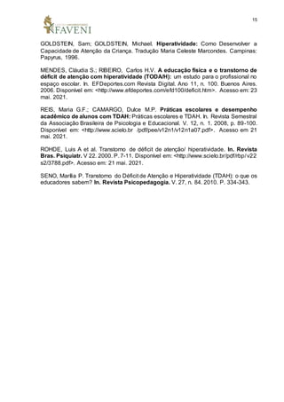 15
GOLDSTEIN, Sam; GOLDSTEIN, Michael. Hiperatividade: Como Desenvolver a
Capacidade de Atenção da Criança. Tradução Maria Celeste Marcondes. Campinas:
Papyrus, 1996.
MENDES, Cláudia S.; RIBEIRO, Carlos H.V. A educação física e o transtorno de
déficit de atenção com hiperatividade (TODA/H): um estudo para o profissional no
espaço escolar. In. EFDeportes.com Revista Digital. Ano 11, n. 100. Buenos Aires.
2006. Disponível em: <http://www.efdeportes.com/efd100/deficit.htm>. Acesso em: 23
mai. 2021.
REIS, Maria G.F.; CAMARGO, Dulce M.P. Práticas escolares e desempenho
acadêmico de alunos com TDAH: Práticas escolares e TDAH. In. Revista Semestral
da Associação Brasileira de Psicologia e Educacional. V. 12, n. 1. 2008, p. 89-100.
Disponível em: <http://www.scielo.br /pdf/pee/v12n1/v12n1a07.pdf>. Acesso em 21
mai. 2021.
ROHDE, Luis A et al. Transtorno de déficit de atenção/ hiperatividade. In. Revista
Bras. Psiquiatr. V 22. 2000. P. 7-11. Disponível em: <http://www.scielo.br/pdf/rbp/v22
s2/3788.pdf>. Acesso em: 21 mai. 2021.
SENO, Marília P. Transtorno do Déficit de Atenção e Hiperatividade (TDAH): o que os
educadores sabem? In. Revista Psicopedagogia. V. 27, n. 84. 2010. P. 334-343.
 