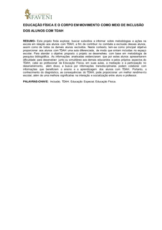 EDUCAÇÃO FÍSICA E O CORPO EM MOVIMENTO COMO MEIO DE INCLUSÃO
DOS ALUNOS COM TDAH
RESUMO- Este projeto finda explorar, buscar subsídios e informar sobre metodologias e ações na
escola em relação aos alunos com TDAH, a fim de contribuir no combate a exclusão desses alunos,
assim como de todos os demais alunos excluídos. Neste contexto, tem-se como principal objetivo
proporcionar aos alunos com TDAH uma aula diferenciada, de modo que sintam incluídas no espaço
escolar. Para atender o objetivo proposto o projeto se desenvolveu com base em metodologia de
pesquisa bibliográfica. As informações analisadas evidenciaram que por estes alunos apresentarem
dificuldade para desenvolver junto ou simultâneo aos demais educandos e pelos próprios aspectos do
TDAH, cabe ao profissional da Educação Física, em suas aulas, a mediação e a participação no
desenvolvimento, além disso, a busca por informações transdisciplinares podem colaborar com
informações que beneficiem o ensino e a aprendizagem dos alunos com TDAH. Portanto, o
conhecimento do diagnóstico, as consequências do TDAH, pode proporcionar um melhor rendimento
escolar, além de uma melhora significativa na interação e socialização entre aluno e professor.
PALAVRAS-CHAVE: Inclusão. TDAH. Educação Especial. Educação Física.
 