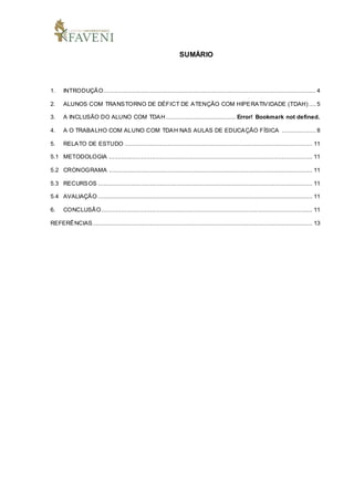 SUMÁRIO
1. INTRODUÇÃO....................................................................................................................... 4
2. ALUNOS COM TRANSTORNO DE DÉFICT DE ATENÇÃO COM HIPERATIVIDADE (TDAH) .... 5
3. A INCLUSÃO DO ALUNO COM TDAH ....................................... Error! Bookmark not defined.
4. A O TRABALHO COM ALUNO COM TDAH NAS AULAS DE EDUCAÇÃO FÍSICA ................... 8
5. RELATO DE ESTUDO ......................................................................................................... 11
5.1 METODOLOGIA .................................................................................................................. 11
5.2 CRONOGRAMA .................................................................................................................. 11
5.3 RECURSOS ........................................................................................................................ 11
5.4 AVALIAÇÃO ........................................................................................................................ 11
6. CONCLUSÃO ...................................................................................................................... 11
REFERÊNCIAS........................................................................................................................... 13
 