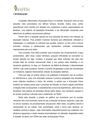 4
1 INTRODUÇÃO
A questão relacionada à Educação Física e a Inclusão Social tem sido um dos
assuntos mais comentados nos últimos tempos. Durante muitos anos, certas
experiências eram restritas em debates nos congressos e textos especializados da
literatura, com objetivo da legislação fomentada e da intervenção amparada para
determinar as políticas educacionais públicas.
Porém não é o bastante apenas ter uma proposta de ensino com enfoque na
educação inclusiva. Pois, existem inúmeras barreiras que infelizmente dificultam a
implantação e a realidade no cotidiano das escolas, embora, no dia a dia é comum
encontrar crianças e adolescentes que apresentam condutas consideradas
inapropriadas para sua idade.
Tais condutas, tona difícil controlar suas emoções, seu comportamento e seus
pensamentos, além disso, esses indivíduos possuem dificuldade se concentrar ou
prestar atenção em algo. Contudo, é possível que estes sintomas não seja uma
simples falta de conduta educacional ideal, e sim podem estar atrelados a um
transtorno genéticos, ou seja, um Transtorno de Déficit de Atenção e Hiperatividade
(TDAH), cujo pode acontecer durante o período de gestação e pode ser considerado
um transtorno orgânico desenvolvido através de situações externas.
Para que haja um ensino eficaz e de qualidade é necessário que se conheça
as deficiências e, para uma educação inclusiva é preciso adaptação das atividades
como métodos benéficos a todos. No entanto, é sabido que a Educação Física
contribui de maneira árdua para o processo de inclusão no ensino regular permitindo
a relação entre os educandos e estabelecendo a troca de experiências, além disso os
benefícios das práticas de atividades físicas pelos alunos com transtorno passam a
ter pontos positivos e eficazes para o tratamento de TDAH.
Dada esta situação o projeto se justifica por considerar que as escolas
inclusivas têm uma dimensão maior do que a inserção de alunos especiais, cujos são
os únicos excluídos do processamento educacional. Além disso, se justifica devido a
necessidade de um estudo mais aprofundado sobre o tema para alcançar um
resultado positivo e seguro, cujas informações adquiridas possam ser avaliadas com
eficácia e segurança e, desta maneira possa alcançar um relevante diagnóstico sobre
a inclusão do aluno com TDAH nas aulas de Educação Física.
 