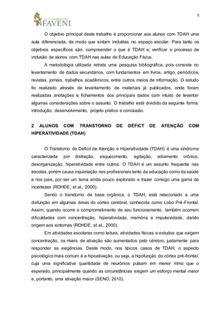 5
O objetivo principal deste trabalho é proporcionar aos alunos com TDAH uma
aula diferenciada, de modo que sintam incluídas no espaço escolar. Para tanto os
objetivos específicos são: compreender o que é TDAH e; verificar o processo de
inclusão de alunos com TDAH nas aulas de Educação Física.
A metodologia utilizada retrata uma pesquisa bibliográfica, pois consiste no
levantamento de dados secundários, com fundamentos em livros, artigo, periódicos,
revistas, jornais, trabalhos acadêmicos, entre outros meios de informação. O estudo
foi realizado através de levantamento de materiais já publicados, onde foram
realizadas anotações e fichamentos dos principais dados com intuito de levantar
algumas considerações sobre o assunto. O trabalho está dividido da seguinte forma:
introdução, desenvolvimento, projeto prático e conclusão.
2 ALUNOS COM TRANSTORNO DE DÉFICT DE ATENÇÃO COM
HIPERATIVIDADE (TDAH)
O Transtorno de Déficit de Atenção e Hiperatividade (TDAH) é uma síndrome
caracterizada por distração, esquecimento, agitação, adiamento crônico,
desorganização, hiperatividade entre outros. O TDAH é um assunto frequente nas
escolas, porém causa inquietação nos profissionais tanto da educação como da saúde
e nos pais, por ser um tema ainda pouco explorado e trazer consigo uma gama de
incertezas (ROHDE, et al., 2000).
Sendo o transtorno de base orgânica, o TDAH, está relacionado a uma
disfunção em algumas áreas do córtex cerebral, conhecida como Lobo Pré-Frontal.
Assim, quando ocorre o comprometimento de seu funcionamento, também ocorrem
dificuldades com concentração, hiperatividade, memória e impulsividade, dando
origem aos sintomas (ROHDE, et al., 2000).
Em atividades escolares como leitura, atividades físicas e estudos que exigem
concentração, os níveis de ativação são aumentados pelo cérebro, justamente para
responder as exigências. Deste modo, nos típicos casos de TDAH, o aspecto
psicológico mais comum é a hipoativação, ou seja, a hipofunção do córtex pré-frontal,
cuja uma significativa quantidade de neurônios pulsam em menor ritmo que o
esperado, principalmente quando as circunstâncias exigem um esforço mental maior
e, portanto, uma ativação maior (SENO, 2010).
 