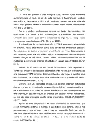 6
O TDAH, em paralelo a base biológica possui também fortes elementos
comportamentais. A modo de ser de cada indivíduo, o funcionamento cerebral,
personalidade, preferências e hábitos são resultados de uma interação intrincada
entre a carga genética e todas as experiências vividas, desde anterior ao nascimento
(ROHDE, et al., 2000).
Em si, o cérebro, se desenvolve somente em função das interações, das
estimulações que recebe e das aprendizagens que decorrem das mesmas.
Entretanto, pode se dizer que o cérebro se reconstrói ao longo da vida, ou seja, ocorre
o processo de neuroplasticidade (ROHDE, et al., 2000).
A probabilidade de manifestação ou não do TDAH, assim como a intensidade
dos sintomas, possui direta relação com o estilo de vida e as experiências pessoais.
Ou seja, quando os sujeitos vivenciaram uma infância sem rotina, desorganizada e
sem hábitos regulares, que não tenham sido supervisionadas de maneira adequada
quando crianças, ou até mesmo quando adultos apresentam hábitos de realizar
multitarefas, possivelmente encontra dificuldade em finalizar suas atividades (SENO,
2010).
Portanto, se um sujeito com esta história, também sofra com as fragilidades do
TDAH, suas limitações e dificuldades poderão ser ainda maiores. Em contrapartida se
uma pessoa com TDAH conseguir desenvolver hábitos, criar rotinas e modificar seus
comportamentos, os sintomas terão uma intensidade menor, podendo até mesmo
desaparecer (FORTUNATO, 2011).
Somente com um diagnóstico preciso, será possível encontrar tratamentos
eficazes que leve em consideração as necessidades de longo, sem desconsiderar o
que é importante a curto prazo. No sentido lateral o TDAH não é uma doença e sim
uma síndrome, ou seja, um conjunto de sintomas com causas e motivos multifatoriais,
por isso não existe uma única solução para a problemática (FONSECA; MUSZKAT;
RIZUTTI, 2012).
Apesar de toda complexidade, há várias alternativas de tratamentos, que
podem minimizar os sintomas e melhorar a qualidade de vida, portanto, embora não
possa ser curado, este transtorno pode e deve ser bem gerido. Assim, em sala de
aula, cabe ao professor unir o saber teórico com as práticas pedagógicas revelando o
ensino no sentido de estimular os alunos com TDAH a se descobrirem diante do
mundo (FORTUNATO, 2011).
 