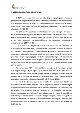 7
3 A INCLUSÃO DO ALUNO COM TDAH
O TDAH vem sendo visto como um fator de preocupação pelos educadores
principalmente no período escolar. Numa fase em que as crianças iniciam seu contato
com a leitura e a escrita, é essencial que mantenham sua concentração e atenção
sustentados, com intuito de que os objetivos educacionais propostos sejam
alcançados (SENO, 2010).
Na idade escolar, os alunos com TDAH possuem uma maior probabilidade de
baixo rendimento pedagógico, dificuldades emocionais e nas relações com o outro,
evasão e repetência. Além disso, os alunos que possuem sintomas de TDAH tendem
a ser mais propensos no desenvolvimento de problemas associados a
relacionamentos (SENO, 2010).
O aluno que possui diagnostico positivo para TDAH deve ser visto como um
sujeito com necessidades pedagógicas especiais, pois para que tenhas as mesmas
oportunidades na aprendizagem que os demais colegas serão necessários algumas
mudanças e adaptações buscando reduzir as ocorrências indesejáveis que possa
prejudicar o progresso pedagógico. Entretanto, todas as adaptações educacionais não
dependem de um sistema e sim do próprio professor que fazendo uso de seus
recursos reúne meios e condições sua metodologia de modo mais produtivo possível
(SENO, 2010).
As crianças com TDAH evitam atividades como jogos, brincadeiras e leituras
que exigem atenção, organização e persistência para finalizá-las, pois ruídos e
estímulos ignorados pelos demais colegas atraem a atenção, fazendo com que
interrompam a atividade que estava em desenvolvimento. Assim, nesses casos é
essencial a intervenção psicopedagógica (BONADIO; MORI, 2013).
É importante destacar que a maior parte dos sujeitos com TDAH são
diagnosticados tardiamente, trazendo junto do diagnostico lacunas de aprendizagem
que precisam ser abordadas através de um trabalho de reconstrução de conteúdos e
habilidades. Cujo processo deve ser realizado por profissionais especializados
(psicopedagogos ou fonoaudiólogos), pois o tratamento de reforço de conteúdo ou
sintomatológico não soluciona as sequelas de aprendizagem, diante disso, junto ou
após o atendimento, é preciso o acompanhamento pedagógico, realizado pelo
professor para auxiliar na prevenção de novas lacunas na aprendizagem (BONADIO;
MORI, 2013).
 