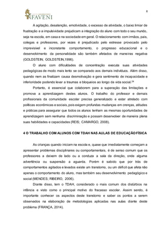 8
A agitação, desatenção, emotividade, o excesso de atividade, o baixo limiar de
frustração e a impulsividade prejudicam a integração do aluno com todo o seu mundo,
seja na escola, em casa e na sociedade em geral. O relacionamento com irmãos, pais,
colegas e professores, por vezes é prejudicado pelo estresse provocado pelo
imprevisível e inconstante comportamento, o progresso educacional e o
desenvolvimento da personalidade são também afetados de maneiras negativa
(GOLDSTEIN; GOLDSTEIN,1996).
O aluno com dificuldades de concentração executa suas atividades
pedagógicas de modo mais lento se comparado aos demais indivíduos. Além disso,
quando nem as finalizam causa desmotivação e gera sentimento de incapacidade e
inferioridade podendo levar a traumas e bloqueios ao longo da vida social.24
Portanto, é essencial que colaborem para a superação das limitações e
promova a aprendizagem destes alunos. O trabalho do professor e demais
profissionais da comunidade escolar precisa generalizado e estar atrelado com
políticas econômicas e sociais, pois exigem profundas mudanças em crenças, atitudes
e práticas para assegurar que todos os alunos tenham as mesmas oportunidades de
aprendizagem sem nenhuma discriminação e possam desenvolver de maneira plena
suas habilidades e capacidades (REIS; CAMARGO, 2008).
4 O TRABALHO COM ALUNOS COM TDAH NAS AULAS DE EDUCAÇÃO FÍSICA
As crianças quando iniciam na escola e, quase que imediatamente começam a
apresentar problemas disciplinares ou comportamentais, é de senso comum que os
professores a deixem de lado ou a conduza a sala da direção, onde alguma
advertência ou suspensão a aguarda. Porém é sabido que por trás de
comportamentos agitados e levados existe um transtorno, ou um déficit que afeta não
apenas o comportamento do aluno, mas também seu desenvolvimento pedagógico e
social (MENDES; RIBEIRO, 2006).
Diante disso, tem o TDAH, considerado o mais comum dos distúrbios na
infância e visto como o principal motivo do fracasso escolar. Assim sendo, é
importante conhecer os aspectos deste transtorno e saber os pontos a serem
observados na elaboração de metodologias aplicadas nas aulas diante deste
problema (FRANÇA, 2014).
 