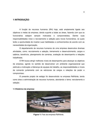 8
1 INTRODUÇÃO
A função de recursos humanos (RH) hoje, está amplamente ligada aos
objetivos e metas da empresa, dando suporte a todas as áreas, fazendo com que os
funcionários estejam sempre motivados e comprometidos. Dentre suas
responsabilidades inclui o recrutamento e seleção para novos funcionários, os quais
terão a oportunidade de mostrar suas habilidades e conhecimentos de acordo com as
necessidades da organização.
O departamento de recursos humanos de uma empresa desenvolve diversas
atividades, como: recrutamento e seleção, treinamento e desenvolvimento, cargos e
salários, benefícios, planejamento de carreiras, avaliação de desempenho e relações
trabalhistas.
O RH busca atingir melhores níveis de desempenho para alcançar os objetivos
da empresa, agindo no sentido de desenvolver um ambiente organizacional que
estimule a motivação e liderança de equipes de trabalho, as responsabilidades e níveis
de comando juntamente com as estruturas de cargos e relações de poder e
compromisso.
O presente projeto de estágio foi desenvolvido na empresa Refribrás, tendo
como área a administração de recursos humanos, abordando o tema: recrutamento e
seleção.
1.1Histórico da empresa
Figura 1: Foto da empresa Refribrás.
 
