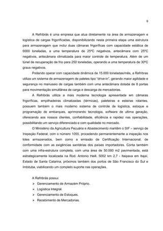 9
A Refribrás é uma empresa que atua diretamente na área de armazenagem e
logística de cargas frigorificadas, disponibilizando nesta primeira etapa uma estrutura
para armazenagem que inclui duas câmaras frigoríficas com capacidade estática de
6000 toneladas, a uma temperatura de 25ºC negativos, antecâmara com 25ºC
negativos, antecâmara climatizada para maior controle de temperatura. Além de um
túnel de recuperação de frio para 250 toneladas, operando a uma temperatura de 30ºC
graus negativos.
Podendo operar com capacidade dinâmica de 15.000 toneladas/mês, a Refribras
utiliza um sistema de armazenagem de paletes tipo “drive-in”, gerando maior agilidade e
segurança no manuseio de cargas também com uma antecâmara dotada de 8 portas
para movimentação simultânea de carga e descarga de mercadorias.
A Refribrás utiliza a mais moderna tecnologia apresentada em câmaras
frigoríficas, empilhadeiras climatizadas (térmicas), paleteiras e esteiras rolantes,
possuem também o mais moderno sistema de controle de logística, estoque e
programação de embarques, aprimorando tecnologia, software de ultima geração,
oferecendo aos nossos clientes, confiabilidade, eficiência e rapidez nas operações,
possibilitando um serviço diferenciado e com qualidade no mercado.
O Ministério da Agricultura Pecuária e Abastecimento mantêm o SIF – serviço de
Inspeção Federal, com o número 1055, procedendo permanentemente a inspeção nos
lotes armazenados, bem como a emissão de Certificação Internacional, de
conformidade com as exigências sanitárias dos países importadores. Conta também
com uma infra-estrutura completa, com uma área de 50.000 m2 pavimentada, está
estrategicamente localizada na Rod. Antonio Heill. 5002 km 2,7 - Itaipava em Itajaí,
Estado de Santa Catarina, próximos também dos portos de São Francisco do Sul e
Imbituba, viabilizando um completo suporte nas operações.
A Refribrás possui:
Gerenciamento de Armazém Próprio.
Logística Integral.
Gerenciamento de Estoques.
Recebimento de Mercadorias.
 