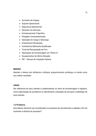 10
Armazém de Cargas.
Suporte Operacional.
Segurança Operacional.
Garantia nos Serviços.
Armazenamento Frigorífico.
Pesagem Computadorizada.
Operação de Carga e Descarga.
Antecâmara Climatizada.
Conferência Altamente Qualificada.
Túnel de Recuperação de Frio.
Operações de Armazenagem em “Drive-in”.
Equipamentos de Ultima Geração.
SIF – Serviço de Inspeção Federal.
MISSÃO
Atender o cliente com eficiência e eficácia, proporcionando confiança e a tendo como
seu melhor resultado.
VISÃO
Ser referencia de seus clientes e colaboradores no ramo de armazenagem e logística,
como organização de excelência no atendimento, prestação de serviços e satisfação de
seus clientes.
1.2 Problema
Que fatores deveriam ser considerados no processo de recrutamento e seleção a fim de
aumentar a eficácia do processo?
 