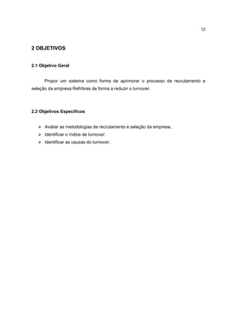 12
2 OBJETIVOS
2.1 Objetivo Geral
Propor um sistema como forma de aprimorar o processo de recrutamento e
seleção da empresa Refribras de forma a reduzir o turnover.
2.2 Objetivos Específicos
Avaliar as metodologias de recrutamento e seleção da empresa.
Identificar o índice de turnover.
Identificar as causas do turnover.
 