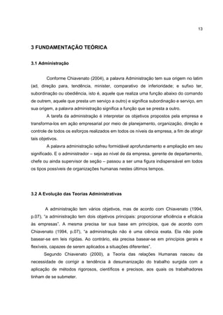 13
3 FUNDAMENTAÇÃO TEÓRICA
3.1 Administração
Conforme Chiavenato (2004), a palavra Administração tem sua origem no latim
(ad, direção para, tendência, minister, comparativo de inferioridade; e sufixo ter,
subordinação ou obediência, isto é, aquele que realiza uma função abaixo do comando
de outrem, aquele que presta um serviço a outro) e significa subordinação e serviço, em
sua origem, a palavra administração significa a função que se presta a outro.
A tarefa da administração é interpretar os objetivos propostos pela empresa e
transforma-los em ação empresarial por meio de planejamento, organização, direção e
controle de todos os esforços realizados em todos os níveis da empresa, a fim de atingir
tais objetivos.
A palavra administração sofreu formidável aprofundamento e ampliação em seu
significado. E o administrador – seja ao nível de da empresa, gerente de departamento,
chefe ou ainda supervisor de seção – passou a ser uma figura indispensável em todos
os tipos possíveis de organizações humanas nestes últimos tempos.
3.2 A Evolução das Teorias Administrativas
A administração tem vários objetivos, mas de acordo com Chiavenato (1994,
p.07), “a administração tem dois objetivos principais: proporcionar eficiência e eficácia
às empresas”. A mesma precisa ter sua base em princípios, que de acordo com
Chiavenato (1994, p.07), “a administração não é uma ciência exata. Ela não pode
basear-se em leis rígidas. Ao contrário, ela precisa basear-se em princípios gerais e
flexíveis, capazes de serem aplicados a situações diferentes”.
Segundo Chiavenato (2000), a Teoria das relações Humanas nasceu da
necessidade de corrigir a tendência à desumanização do trabalho surgida com a
aplicação de métodos rigorosos, científicos e precisos, aos quais os trabalhadores
tinham de se submeter.
 