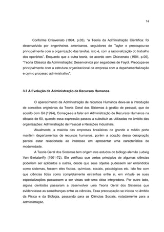 14
Conforme Chiavenato (1994, p.05), “a Teoria da Administração Cientifica: foi
desenvolvida por engenheiros americanos, seguidores de Taylor e preocupou-se
principalmente com a organização das tarefas, isto é, com a racionalização do trabalho
dos operários”. Enquanto que a outra teoria, de acordo com Chiavenato (1994, p.05),
“Teoria Clássica da Administração: Desenvolvida por seguidores de Fayol. Preocupa-se
principalmente com a estrutura organizacional da empresa com a departamentalização
e com o processo administrativo”.
3.3 A Evolução da Administração de Recursos Humanos
O aparecimento da Administração de recursos Humanos deve-se à introdução
de conceitos originários da Teoria Geral dos Sistemas à gestão de pessoal, que de
acordo com Gil (1994), Começa-se a falar em Administração de Recursos Humanos na
década de 60, quando essa expressão passou a substituir as utilizadas no âmbito das
organizações: Administração de Pessoal e Relações Industriais.
Atualmente, a maioria das empresas brasileiras de grande e médio porte
mantém departamentos de recursos humanos, porém a adoção dessa designação
parece estar relacionada ao interesse em apresentar uma característica de
modernidade.
A Teoria Geral dos Sistemas tem origem nos estudos do biólogo alemão Ludwig
Von Bertalanffy (1901-72). Ele verificou que certos princípios de algumas ciências
poderiam ser aplicados a outras, desde que seus objetos pudessem ser entendidos
como sistemas, fossem eles físicos, químicos, sociais, psicológicos etc. Isto fez com
que ciências tidas como completamente estranhas entre si, em virtude se suas
especializações passassem a ser vistas sob uma ótica integradora. Por outro lado,
alguns cientistas passaram a desenvolver uma Teoria Geral dos Sistemas que
evidenciasse as semelhanças entre as ciências. Essa preocupação se iniciou no âmbito
da Física e da Biologia, passando para as Ciências Sociais, notadamente para a
Administração.
 