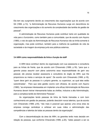 16
Ela tem seu surgimento devido ao crescimento das organizações que de acordo com
Gil (1994, p.13), “a Administração de Recursos Humanos surge em decorrência do
crescimento das organizações e do aumento da complexidade das tarefas de gestão de
pessoal”.
A administração de Recursos Humanos pode contribuir tanto em qualidade de
vida para o funcionário, como também para a comunidade, que de acordo com Aquino
(1980), o raio de ação da Administração de Recursos Humanos não se limita somente à
organização, mas pode contribuir, também para a melhoria da qualidade de vida da
sociedade e da imagem da empresa junto aos públicos externos.
3.4 ARH como responsabilidade de linha e função de staff
A ARH deve contribuir dentro da organização com sua assessoria e consultoria
para as linhas de frente, que de acordo com Chiavenato (1999, p.18), “para que o
gerente possa assumir com plena autonomia essa responsabilidade de gerir seu
pessoal, ele precisa receber assessoria e consultoria do órgão de ARH, que lhe
proporciona os meios e serviços de apoio”. De acordo com Chiavenato (1999, p.18),
“quem deve gerir as pessoas é o próprio gerente, ou supervisor, ao qual elas estão
subordinadas”. Para que esta gestão ocorra com eficácia, de acordo com Aquino
(1980), “as empresas interessadas em implantar uma eficaz Administração de Recursos
Humanos devem treinar intensamente todas as chefias, inclusive a alta Administração,
para a complexa tarefa de Administrar Pessoas”.
As organizações tendo pessoas de linha de frente treinadas e com bom
conhecimento em gestão de pessoas, poderão descobrir novos talentos, que de acordo
com Chiavenato (1999, p18), “não mais é possível que apenas uma única área da
empresa consiga centralizar e enfeixar em suas mãos a administração das
competências e talentos de todas as pessoas dentro da organização”.
Com a descentralização da área de ARH, os gerentes terão mais decisão em
relação às pessoas, que conforme Chiavenato (1999, p.20), “estes passam a ser os
 