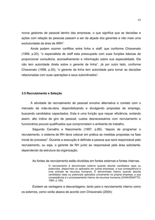 17
novos gestores de pessoal dentro das empresas, o que significa que as decisões e
ações com relação às pessoas passam a ser da alçada dos gerentes e não mais uma
exclusividade da área de ARH”.
Ainda podem ocorrer conflitos entre linha e staff, que conforme Chiavenato
(1999, p.20), “o especialista de staff esta preocupado com suas funções básicas de
proporcionar consultoria, aconselhamento e informação sobre sua especialidade. Ele
não tem autoridade direta sobre o gerente de linha”. Já por outro lado, conforme
Chiavenato (1999, p.20), “o gerente de linha tem autoridade para tomar as decisões
relacionadas com suas operações e seus subordinados”.
3.5 Recrutamento e Seleção
A atividade de recrutamento de pessoal envolve alternativa e contato com o
mercado de mão-de-obra, disponibilizando e divulgando propostas de emprego,
buscando candidatos capacitados. Esta é uma função que requer eficiência, evitando
assim, alto índice de giro de pessoal, custos desnecessários com recrutamento e
funcionários poucos qualificados que comprometam o ambiente de trabalho.
Segundo Carvalho e Nascimento (1997, p.89), “depois de programar o
recrutamento, o sistema de RH deve colocar em prática as medidas propostas na fase
inicial do processo”. Durante a execução é definida a pessoa que será responsável pelo
recrutamento, ou seja, o gerente de RH junto ao responsável pela área solicitante,
dependendo da estrutura da organização.
As fontes de recrutamento estão divididas em fontes externas e fontes internas.
O recrutamento é denominado externo quando aborda candidatos reais ou
potenciais, disponíveis ou aplicados em outras empresas, e sua conseqüência é
uma entrada de recursos humanos. É denominado interno quando aborda
candidatos reais ou potenciais aplicados unicamente na própria empresa, e sua
conseqüência é o processamento interno de recursos humanos (CHIAVENATTO,
1983, p.126).
Existem as vantagens e desvantagens, tanto para o recrutamento interno como
os externos, como verão abaixo de acordo com Chiavenato (2004):
 