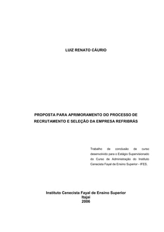 LUIZ RENATO CÁURIO
PROPOSTA PARA APRIMORAMENTO DO PROCESSO DE
RECRUTAMENTO E SELEÇÃO DA EMPRESA REFRIBRÁS
Trabalho de conclusão de curso
desenvolvido para o Estágio Supervisionado
do Curso de Administração do Instituto
Cenecista Fayal de Ensino Superior - IFES.
Instituto Cenecista Fayal de Ensino Superior
Itajaí
2006
 