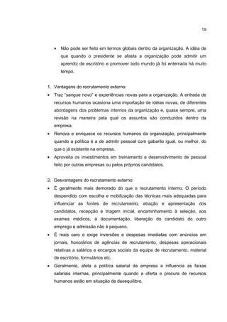 19
• Não pode ser feito em termos globais dentro da organização. A idéia de
que quando o presidente se afasta a organização pode admitir um
aprendiz de escritório e promover todo mundo já foi enterrada há muito
tempo.
1. Vantagens do recrutamento externo:
• Traz “sangue novo” e experiências novas para a organização. A entrada de
recursos humanos ocasiona uma importação de idéias novas, de diferentes
abordagens dos problemas internos da organização e, quase sempre, uma
revisão na maneira pela qual os assuntos são conduzidos dentro da
empresa.
• Renova e enriquece os recursos humanos da organização, principalmente
quando a política é a de admitir pessoal com gabarito igual, ou melhor, do
que o já existente na empresa.
• Aproveita os investimentos em treinamento e desenvolvimento de pessoal
feito por outras empresas ou pelos próprios candidatos.
2. Desvantagens do recrutamento externo:
• É geralmente mais demorado do que o recrutamento interno. O período
despendido com escolha e mobilização das técnicas mais adequadas para
influenciar as fontes de recrutamento, atração e apresentação dos
candidatos, recepção e triagem inicial, encaminhamento à seleção, aos
exames médicos, à documentação, liberação do candidato do outro
emprego e admissão não é pequeno.
• É mais caro e exige inversões e despesas imediatas com anúncios em
jornais, honorários de agências de recrutamento, despesas operacionais
relativas a salários e encargos sociais da equipe de recrutamento, material
de escritório, formulários etc.
• Geralmente, afeta a política salarial da empresa e influencia as faixas
salariais internas, principalmente quando a oferta e procura de recursos
humanos estão em situação de desequilibro.
 