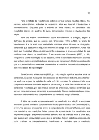 20
Para o método de recrutamento externo envolve jornais, revistas, rádios, TV,
escolas, universidades, agências de empregos, sites em internet, intercâmbios e
recomendações. Enquanto para o método de fonte interna, os candidatos são
recrutados através de quadros de aviso, comunicações internas e divulgações das
vagas.
Para um melhor entendimento sobre Recrutamento e Seleção, segue a
definição de ambos, que de acordo com Chiavenato (1995, p.193), “a tarefa do
recrutamento é a de atrair com seletividade, mediante várias técnicas de divulgação,
candidatos que possuam os requisitos mínimos do cargo a ser preenchido”. Onde fica
claro que “o objetivo básico do recrutamento é abastecer o processo seletivo de sua
matéria-prima básica: os candidatos”. E de acordo com Chiavenato (1995, p.193),
“enquanto a tarefa de seleção é a de escolher, entre os candidatos recrutados aqueles
que tenham maiores probabilidades de ajustar-se ao cargo vago”. Onde fica esclarecido
que “o objetivo básico da seleção é o de escolher e classificar os candidatos adequados
às necessidades da organização”.
Para Carvalho e Nascimento (1997, p. 114), seleção significa “escolha, entre os
candidatos, daqueles mais aptos para execução de determinado trabalho, classificando-
os, conforme o grau de aptidão de cada um”. No processo de seleção é feita uma
comparação entre os variáveis requisitos para o cargo e perfil das características dos
candidatos recrutados, por este motivo aplicam-se entrevistas, testes e dinâmicas que
servem como instrumento para medir a personalidade. Através destes resultados pode-
se avaliar o rendimento ou o comportamento do candidato a vaga oferecida.
A idéia de avaliar o comportamento do candidato em relação a empresas
anteriores poderá predizer o comportamento futuro que de acordo com Dunnette (1979,
p.131), “na seleção, procuramos prever o comportamento profissional futuro, com base
nos resultados das medições feitas quando da apresentação dos candidatos aos
respectivos cargos”. Ele pode não acertar sempre, mas as chances estão a favor dele,
pois quando um entrevistador sabe o que o candidato fez em trabalhos anteriores, ele
pode predizer os comportamentos, habilidades e decisões que o candidato
 