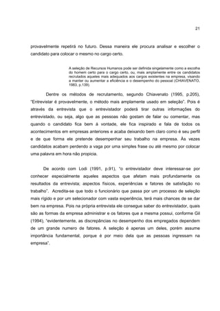 21
provavelmente repetirá no futuro. Dessa maneira ele procura analisar e escolher o
candidato para colocar o mesmo no cargo certo.
A seleção de Recursos Humanos pode ser definida singelamente como a escolha
do homem certo para o cargo certo, ou, mais amplamente entre os candidatos
recrutados aqueles mais adequados aos cargos existentes na empresa, visando
a manter ou aumentar a eficiência e o desempenho do pessoal (CHIAVENATO,
1983, p.139).
Dentre os métodos de recrutamento, segundo Chiavenato (1995, p.205),
“Entrevistar é provavelmente, o método mais amplamente usado em seleção”. Pois é
através da entrevista que o entrevistador poderá tirar outras informações do
entrevistado, ou seja, algo que as pessoas não gostam de falar ou comentar, mas
quando o candidato fica bem á vontade, ele fica inspirado e fala de todos os
acontecimentos em empresas anteriores e acaba deixando bem claro como é seu perfil
e de que forma ele pretende desempenhar seu trabalho na empresa. Às vezes
candidatos acabam perdendo a vaga por uma simples frase ou até mesmo por colocar
uma palavra em hora não propicia.
De acordo com Lodi (1991, p.91), “o entrevistador deve interessar-se por
conhecer especialmente aqueles aspectos que afetam mais profundamente os
resultados da entrevista; aspectos físicos, experiências e fatores de satisfação no
trabalho”. Acredita-se que todo o funcionário que passa por um processo de seleção
mais rígido e por um selecionador com vasta experiência, terá mais chances de se dar
bem na empresa. Pois na própria entrevista ele consegue saber do entrevistador, quais
são as formas da empresa administrar e os fatores que a mesma possui, conforme Gil
(1994), “evidentemente, as discrepâncias no desempenho dos empregados dependem
de um grande numero de fatores. A seleção é apenas um deles, porém assume
importância fundamental, porque é por meio dela que as pessoas ingressam na
empresa”.
 