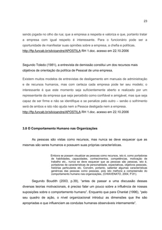 23
sendo jogada no olho da rua; que a empresa a respeita e valoriza e que, portanto tratar
a empresa com igual respeito é interessante. Para o funcionário pode ser a
oportunidade de manifestar suas opiniões sobre a empresa, a chefia e políticas.
http://ftp.funcab.br/silvioandre/APOSTILA RH 1.doc. acesso em 22.10.2006
Segundo Toledo (1981), a entrevista de demissão constitui um dos recursos mais
objetivos de orientação da política de Pessoal de uma empresa.
Existem muitos modelos de entrevistas de desligamento em manuais de administração
e de recursos humanos, mas com certeza cada empresa pode ter seu modelo; o
interessante é que este momento seja suficientemente aberto e realizado por um
representante da empresa que seja percebido como confiável e amigável, mas que seja
capaz de ser firme e não se identifique e se penalize pelo outro – senão o sofrimento
será de ambos e isto não ajuda nem a Pessoa desligada nem a empresa.
http://ftp.funcab.br/silvioandre/APOSTILA RH 1.doc. acesso em 22.10.2006
3.8 O Comportamento Humano nas Organizações
As pessoas são vistas como recursos, mas nunca se deve esquecer que as
mesmas são seres humanos e possuem suas próprias características.
Embora se possam visualizar as pessoas como recursos, isto é, como portadoras
de habilidades, capacidades, conhecimentos, competências, motivação de
trabalho etc., nunca se deve esquecer que as pessoas são pessoas, isto é,
portadoras de características de personalidade, expectativas, objetivos pessoais,
histórias particulares etc. Convém, portanto, salientar algumas características
genéricas das pessoas como pessoas, pois isto melhora a compreensão do
comportamento humano nas organizações, (CHIAVENATO, 2004, P.81).
Segundo Boudith (2003, p.39), “antes de passar a uma discussão dessas
diversas teorias motivacionais, é preciso falar um pouco sobre a influência de nossas
suposições sobre o comportamento humano”. Enquanto que para Chanlat (1996), “pelo
seu quadro de ação, o nível organizacional introduz as dimensões que lhe são
apropriadas e que influenciam as condutas humanas observáveis internamente”.
 