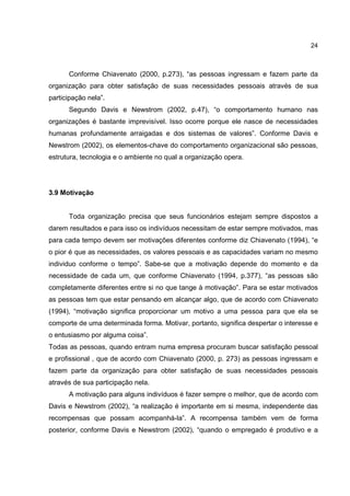 24
Conforme Chiavenato (2000, p.273), “as pessoas ingressam e fazem parte da
organização para obter satisfação de suas necessidades pessoais através de sua
participação nela”.
Segundo Davis e Newstrom (2002, p.47), “o comportamento humano nas
organizações é bastante imprevisível. Isso ocorre porque ele nasce de necessidades
humanas profundamente arraigadas e dos sistemas de valores”. Conforme Davis e
Newstrom (2002), os elementos-chave do comportamento organizacional são pessoas,
estrutura, tecnologia e o ambiente no qual a organização opera.
3.9 Motivação
Toda organização precisa que seus funcionários estejam sempre dispostos a
darem resultados e para isso os indivíduos necessitam de estar sempre motivados, mas
para cada tempo devem ser motivações diferentes conforme diz Chiavenato (1994), “e
o pior é que as necessidades, os valores pessoais e as capacidades variam no mesmo
individuo conforme o tempo”. Sabe-se que a motivação depende do momento e da
necessidade de cada um, que conforme Chiavenato (1994, p.377), “as pessoas são
completamente diferentes entre si no que tange à motivação”. Para se estar motivados
as pessoas tem que estar pensando em alcançar algo, que de acordo com Chiavenato
(1994), “motivação significa proporcionar um motivo a uma pessoa para que ela se
comporte de uma determinada forma. Motivar, portanto, significa despertar o interesse e
o entusiasmo por alguma coisa”.
Todas as pessoas, quando entram numa empresa procuram buscar satisfação pessoal
e profissional , que de acordo com Chiavenato (2000, p. 273) as pessoas ingressam e
fazem parte da organização para obter satisfação de suas necessidades pessoais
através de sua participação nela.
A motivação para alguns indivíduos é fazer sempre o melhor, que de acordo com
Davis e Newstrom (2002), “a realização é importante em si mesma, independente das
recompensas que possam acompanhá-la”. A recompensa também vem de forma
posterior, conforme Davis e Newstrom (2002), “quando o empregado é produtivo e a
 