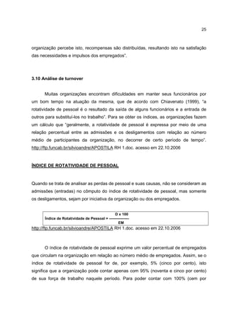 25
organização percebe isto, recompensas são distribuídas, resultando isto na satisfação
das necessidades e impulsos dos empregados”.
3.10 Análise de turnover
Muitas organizações encontram dificuldades em manter seus funcionários por
um bom tempo na atuação da mesma, que de acordo com Chiavenato (1999), “a
rotatividade de pessoal é o resultado da saída de alguns funcionários e a entrada de
outros para substituí-los no trabalho”. Para se obter os índices, as organizações fazem
um cálculo que “geralmente, a rotatividade de pessoal é expressa por meio de uma
relação percentual entre as admissões e os desligamentos com relação ao número
médio de participantes da organização, no decorrer de certo período de tempo”.
http://ftp.funcab.br/silvioandre/APOSTILA RH 1.doc. acesso em 22.10.2006
ÍNDICE DE ROTATIVIDADE DE PESSOAL
Quando se trata de analisar as perdas de pessoal e suas causas, não se consideram as
admissões (entradas) no cômputo do índice de rotatividade de pessoal, mas somente
os desligamentos, sejam por iniciativa da organização ou dos empregados.
D x 100
Índice de Rotatividade de Pessoal = ----------------
EM
http://ftp.funcab.br/silvioandre/APOSTILA RH 1.doc. acesso em 22.10.2006
O índice de rotatividade de pessoal exprime um valor percentual de empregados
que circulam na organização em relação ao número médio de empregados. Assim, se o
índice de rotatividade de pessoal for de, por exemplo, 5% (cinco por cento), isto
significa que a organização pode contar apenas com 95% (noventa e cinco por cento)
de sua força de trabalho naquele período. Para poder contar com 100% (cem por
 