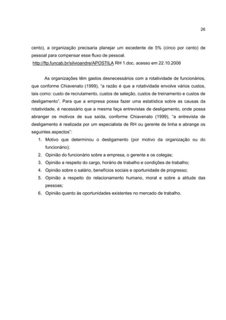 26
cento), a organização precisaria planejar um excedente de 5% (cinco por cento) de
pessoal para compensar esse fluxo de pessoal.
http://ftp.funcab.br/silvioandre/APOSTILA RH 1.doc. acesso em 22.10.2006
As organizações têm gastos desnecessários com a rotatividade de funcionários,
que conforme Chiavenato (1999), “a razão é que a rotatividade envolve vários custos,
tais como: custo de recrutamento, custos de seleção, custos de treinamento e custos de
desligamento”. Para que a empresa possa fazer uma estatística sobre as causas da
rotatividade, é necessário que a mesma faça entrevistas de desligamento, onde possa
abranger os motivos de sua saída, conforme Chiavenato (1999), “a entrevista de
desligamento é realizada por um especialista de RH ou gerente de linha e abrange os
seguintes aspectos”:
1. Motivo que determinou o desligamento (por motivo da organização ou do
funcionário);
2. Opinião do funcionário sobre a empresa, o gerente e os colegas;
3. Opinião a respeito do cargo, horário de trabalho e condições de trabalho;
4. Opinião sobre o salário, benefícios sociais e oportunidade de progresso;
5. Opinião a respeito do relacionamento humano, moral e sobre a atitude das
pessoas;
6. Opinião quanto às oportunidades existentes no mercado de trabalho.
 
