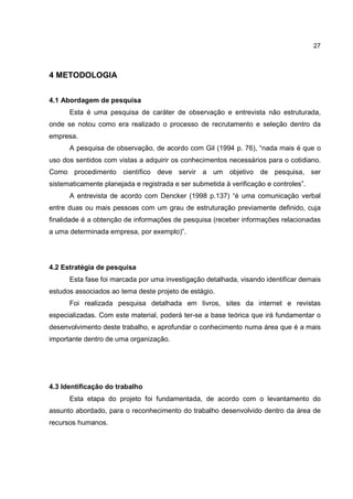 27
4 METODOLOGIA
4.1 Abordagem de pesquisa
Esta é uma pesquisa de caráter de observação e entrevista não estruturada,
onde se notou como era realizado o processo de recrutamento e seleção dentro da
empresa.
A pesquisa de observação, de acordo com Gil (1994 p. 76), “nada mais é que o
uso dos sentidos com vistas a adquirir os conhecimentos necessários para o cotidiano.
Como procedimento científico deve servir a um objetivo de pesquisa, ser
sistematicamente planejada e registrada e ser submetida à verificação e controles”.
A entrevista de acordo com Dencker (1998 p.137) “é uma comunicação verbal
entre duas ou mais pessoas com um grau de estruturação previamente definido, cuja
finalidade é a obtenção de informações de pesquisa (receber informações relacionadas
a uma determinada empresa, por exemplo)”.
4.2 Estratégia de pesquisa
Esta fase foi marcada por uma investigação detalhada, visando identificar demais
estudos associados ao tema deste projeto de estágio.
Foi realizada pesquisa detalhada em livros, sites da internet e revistas
especializadas. Com este material, poderá ter-se a base teórica que irá fundamentar o
desenvolvimento deste trabalho, e aprofundar o conhecimento numa área que é a mais
importante dentro de uma organização.
4.3 Identificação do trabalho
Esta etapa do projeto foi fundamentada, de acordo com o levantamento do
assunto abordado, para o reconhecimento do trabalho desenvolvido dentro da área de
recursos humanos.
 