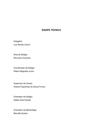 EQUIPE TÉCNICA
Estagiário
Luiz Renato Cáurio
Área de Estágio
Recursos Humanos
Coordenador de Estágio
Wilson Reginatto Junior
Supervisor de Campo
Rosane Figueiredo de Souza Fronza
Orientador de Estágio
Adalto Aires Parada
Orientador de Metodologia
Marcello Soares
 