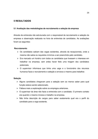 29
5 RESULTADOS
5.1 Avaliação das metodologias de recrutamento e seleção da empresa
Através de entrevista não estruturada com o responsável de recrutamento e seleção da
empresa e observação realizada na hora de entrevista de candidatos. As avaliações
foram as seguintes:
Recrutamento
Os candidatos sabiam das vagas existentes, através da recepcionista, onde a
mesma não sabia os requisitos mínimos a ser preenchido pelo candidato.
Era marcado um horário com todos os candidatos que tivessem o interesse em
trabalhar na empresa, sem antes haver feito uma triagem dos candidatos
potenciais.
O supervisor informava que tinha uma vaga e o funcionário dos recursos
humanos fazia o recrutamento e seleção e enviava o mesmo para trabalhar.
Seleção
Alguns candidatos chegavam para a seleção sem ao menos saber para qual
função estava sendo selecionado.
Faltava mais a exploração sobre os empregos anteriores.
O supervisor da área não fazia a entrevista com o candidato. O primeiro contato
era quando o mesmo iniciava o trabalho na empresa.
Não tinha descrição de cargos para saber exatamente qual era o perfil do
candidato para a vaga existente.
 