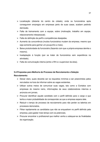 37
Localização (distante do centro da cidade), onde os funcionários após
conseguirem empregos em empresas perto de suas casas, acabam pedindo
demissão.
Falta de treinamento com a equipe, sobre (motivação, trabalho em equipe,
relacionamento interpessoal).
Falta de definição de perfil e competências desejadas.
Aumento da concorrência (muitos funcionários mudam da empresa, mesmo que
seja somente para ganhar um pouquinho a mais).
Baixa produtividade do funcionário (fazendo com que a própria empresa demita o
mesmo).
Inadaptação à função (por se tratar de funcionários sem experiência na
atividade).
Falta de comunicação interna (entre o RH e o supervisor da área).
5.4 Propostas para Melhoria do Processo de Recrutamento e Seleção
Recrutamento:
Deixar claro, quais deverão ser os requisitos mínimos a ser preenchidos pelos
recrutados na hora de informar sobre as vagas existentes.
Utilizar outros meios de comunicar suas vagas, tais como a Contatos com
empresas do mesmo ramo, informações de seus colaboradores internos e
anúncios em jornais.
Procurar identificar aquele candidato com o perfil definido para o cargo e que
tenha a maior probabilidade de corresponder ao que a empresa espera dele.
Reduzir o tempo de processo de recrutamento para não perder os talentos em
processos demorados.
Filtrar rapidamente os candidatos que não se enquadram no perfil definido pela
empresa, para gastar mais tempo com os potenciais.
Procurar encontrar o profissional que melhor venha a adequar-se às finalidades
da organização.
 