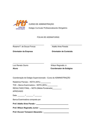 FOLHA DE ASSINATURAS
Rosane F. de Souza Fronza Adalto Aires Parada
Orientador da Empresa Orientador de Conteúdo
Luiz Renato Cáurio Wilson Reginatto Jr.
Aluno Coordenador de Estágios
Coordenação de Estágio Supervisionado - Curso de ADMINISTRAÇÃO
Relatórios Parciais – NOTA (40%) __________
TCE – Banca Examinadora – NOTA (60%) __________
RESULTADO FINAL – NOTA (Média Ponderada)_________
APROVADO
Data: _______ / _______ / _______
Banca Examinadora composta por:
Prof. Adalto Aires Parada - ________________________________
Prof. Wilson Reginatto Junior - _____________________________
Prof. Diuvani Tomazoni Alexandre - _________________________
CURSO DE ADMINISTRAÇÃO
Estágio Curricular Profissionalizante Obrigatório
 