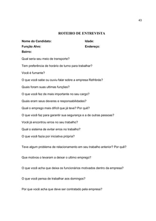 43
ROTEIRO DE ENTREVISTA
Nome do Candidato: Idade:
Função Alvo: Endereço:
Bairro:
Qual seria seu meio de transporte?
Tem preferência de horário de turno para trabalhar?
Você é fumante?
O que você sabe ou ouviu falar sobre a empresa Refribrás?
Quais foram suas ultimas funções?
O que você fez de mais importante no seu cargo?
Quais eram seus deveres e responsabilidades?
Qual o emprego mais difícil que já teve? Por quê?
O que você faz para garantir sua segurança e a de outras pessoas?
Você já encontrou erros no seu trabalho?
Qual o sistema de evitar erros no trabalho?
O que você fazia por iniciativa própria?
Teve algum problema de relacionamento em seu trabalho anterior? Por quê?
Que motivos o levaram a deixar o ultimo emprego?
O que você acha que deixa os funcionários motivados dentro da empresa?
O que você pensa de trabalhar aos domingos?
Por que você acha que deve ser contratado pela empresa?
 