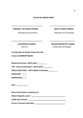 47
FOLHA DE ASSINATURAS
__________________________________ ____________________________
ROSANE F. DE SOUZA FRONZA ADALTO AIRES PARADA
Orientador (a) da Empresa Orientador (a) de Conteúdo
__________________________________ ____________________________
LUIZ RENATO CÁURIO WILSON REGINATTO JUNIOR
Aluno (a) Coordenador de Estágios
Coordenação de Estágio Supervisionado
Curso de ADMINISTRAÇÃO
Relatórios Parciais - NOTA (40%) __________
TCE – Banca Examinadora - NOTA (60%) __________
RESULTADO FINAL - NOTA (Média Ponderada) __________
APROVADO
REPROVADO
Data: ____/____/____
Banca Examinadora composta por:
Wilson Reginatto Junior - _____________________________________
Adalto Aires Parada - _________________________________________
Diuvani Tomazoni Alexandre - _________________________________
 