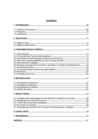 SUMÁRIO
1. INTRODUÇÃO..........................................................................................................08
1.1 Histórico da Empresa ..............................................................................................08
1.2 Problema.................................................................................................................10
1.3 Justificativa..............................................................................................................11
2. OBJETIVOS..............................................................................................................12
2.1 Objetivo Geral .........................................................................................................12
2.2 Objetivos Específicos ..............................................................................................12
3. FUNDAMENTAÇÃO TEÓRICA................................................................................13
3.1 Administração..........................................................................................................13
3.2 A Evolução das Teorias Administrativas ................................................................13
3.3 A Evolução da Administração de Recursos Humanos ............................................14
3.4 ARH como responsabilidade de linha e função de staff ..........................................16
3.5 Recrutamento e seleção..........................................................................................17
3.6 Processo de saída de funcionários, demissão e o pedido de desligamento ...........22
3.7 Entrevista de saída..................................................................................................22
3.8 O comportamento humano nas organizações.........................................................23
3.9 Motivação................................................................................................................24
3.10 Análise de turnover ...............................................................................................25
4. METODOLOGIA .......................................................................................................27
4.1 Abordagem de pesquisa..........................................................................................27
4.2 Estratégia de pesquisa............................................................................................27
4.3 Identificação do trabalho .........................................................................................27
4.4 Análise de dados.....................................................................................................28
5. RESULTADOS..........................................................................................................29
5.1 Avaliação das metodologias de recrutamento e seleção da empresa.....................29
5.2 Identificação do índice de turnover..........................................................................30
5.2.1 Perfil dos funcionários desligados ........................................................................32
5.3 As causas do turnover.............................................................................................36
5.4 Propostas para Melhoria do Processo de Recrutamento e Seleção .......................37
6. CONCLUSÂO ...........................................................................................................39
7. REFERÊNCIA...........................................................................................................40
ANEXOS .......................................................................................................................41
 
