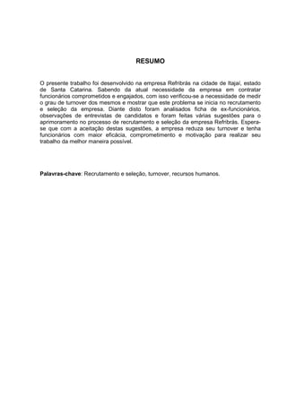 RESUMO
O presente trabalho foi desenvolvido na empresa Refribrás na cidade de Itajaí, estado
de Santa Catarina. Sabendo da atual necessidade da empresa em contratar
funcionários comprometidos e engajados, com isso verificou-se a necessidade de medir
o grau de turnover dos mesmos e mostrar que este problema se inicia no recrutamento
e seleção da empresa. Diante disto foram analisados ficha de ex-funcionários,
observações de entrevistas de candidatos e foram feitas várias sugestões para o
aprimoramento no processo de recrutamento e seleção da empresa Refribrás. Espera-
se que com a aceitação destas sugestões, a empresa reduza seu turnover e tenha
funcionários com maior eficácia, comprometimento e motivação para realizar seu
trabalho da melhor maneira possível.
Palavras-chave: Recrutamento e seleção, turnover, recursos humanos.
 