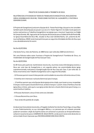 PROJETO DE EVANGELISMO A TROMBETA DE DEUS.
RELATÓRIODAS ATIVIDADESDE TODOSOS TRABALHOSEVANGELÍSTICOS,REALIZADONA
IGREJA ASSEMBLEIA DE DEUS MS, TENDOCOMO PASTORO SR. ALDALBERTO, E PASTORA A
SENHORA EVANIR.
O Projetode EvangelismojuntocomaEquipe doSr. PastorPauloHiga,daqual eume considero
tambémparte destaEquipe já que por sua vezo Sr. Pastor Higa tem me dado muitoapoioem
juntos realizarmos os TrabalhosEvangelístico nas igrejas que o mesmoé Supervisor na Cidade
de CampoGrande,MS, logoparte de SuaEquipe deslocamosparaaCidade de RioBrilhanteMS,
na Igreja Assembleia de Deus MS, situada na Rua José Cândido Rocha, S/n, próximo da AV.
Lourival Barbosa, ONDE neste local partimospara as seguintesAtividadesdaObra de Deusque
o seu desdobramento foi assim:
No Dia 01/07/2016.
( Na Sexta Feira, início da Palestra, às 1900 horas e por volta das 2100 hora termino ):
Dei uma Palestra sobre como funciona o Projeto de Evangelismo A Trombeta de Deus, na
modalidade da Evangelização de Rua Casa por Casa.
No dia 02/07/2016:
As 09 horas pela parte da manhã deste mesmo dia, reunimos nesta referida Igreja oramos a
Deus por este tipo de Evangelismo, e em seguida saímos nas proximidades desta igreja
supramencionada,realizamos a Evangelização tipo de Rua Casa por Casa. E por volta das 11
horas encerramos este Trabalho Evangelístico com o seguinte Resultado:
- 13 PessoasqueremnovasVisitasparadar continuidadenosassuntosreferenteaJesusCristo.
- 5 Famílias tem interesses na Escola Dominical para Crianças.
- 2 Famílias querem que esta Equipe desta igreja acima citada, que levam as seus respectivas
Criançase Jovensparaa Escola Dominical, sendo2criançase 1 jovem.Estas2 famíliasumaé da
Igreja Deus é Amor, pela qual a sua igreja ainda não tem a Escola Dominical para Criança, e a
outra Família é Católica.
- 8 Pessoas Aceitaram a Jesus Cristo como seu Salvador.
- 1 Pessoa Reconciliou com Deus.
- Teve ainda três pedido de oração.
Asdezenove horasdestemesmodia,oPregadordaNoite foioSenhorPauloHiga,emque Deus
o usou Poderosamente, na sua mensagem Bíblica, e as pessoas que ali estavam presente
puderam constatar a Ação do Espírito Santo em convencer as pessoas ao Arrependimentose
voltaremnovamente parao CAMINHO DE JESUS CRISTO, sendoassimnestanoite deste dia no
acima citado foram 4 pessoas que RECONSILIARAMCOMJESUS CRISTO.
 