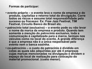 Formas de participar:
• evento próprio – o evento leva o nome da empresa e do
produto, capitaliza o retorno total da divulgação. Corre
todos os riscos e assume total responsabilidade pelo
sucesso ou fracasso: Ex: Free Jazz Festival, TIM
Festival, Circuito Banco do Brasil etc.
• patrocínio total (exclusivo) – o evento pode ou não levar
o nome da marca da empresa e produto. Quando tem
somente a menção do patrocínio exclusivo, toda a
comunicação é capitalizada para a marca, tantops nos
veículos como no local do evento. A grande diferença
é que a empresa não é a única responsável pelo
evento nem o banca sozinha.
• co-patrocínio – o custo do patrocínio é dividido em
cotas as quais são adquiridas por até 4 empresas
cujas marcas mencionadas na divulgação e dividem o
espaço do local de realização para colocação do
material promocional. (custo menor).
 