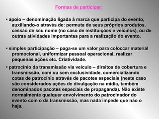 Formas de participar:
• apoio – denominação ligada à marca que participa do evento,
auxiliando-o através de: permuta de seus próprios produtos,
cessão de seu nome (no caso de instituições e veículos), ou de
outras atividades importantes para a realização do evento.
• simples participação – paga-se um valor para coloccar material
promocional, uniformizar pessoal operacional, realizar
pequenas ações etc. Criatividade.
• patrocínio da transmissão via veículo – direitos de cobertura e
transmissão, com ou sem exclusividade, comercializando
cotas de patrocínio através de pacotes especiais (neste caso
são considerados ações de divulgação na mídia, também
denominados pacotes especiais de propaganda). Não existe
normalmente qualquer envolvimento do patrocinador do
evento com o da transmissão, mas nada impede que não o
haja.
 