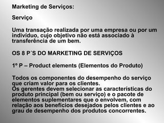 Marketing de Serviços:
Serviço
Uma transação realizada por uma empresa ou por um
indivíduo, cujo objetivo não está associado à
transferência de um bem.
OS 8 P´S DO MARKETING DE SERVIÇOS
1º P – Product elements (Elementos do Produto)
Todos os componentes do desempenho do serviço
que criam valor para os clientes.
Os gerentes devem selecionar as características do
produto principal (bem ou serviço) e o pacote de
elementos suplementares que o envolvem, com
relação aos benefícios desejados pelos clientes e ao
grau de desempenho dos produtos concorrentes.
 