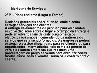 • Marketing de Serviços:
2º P – Place and time (Lugar e Tempo)
Decisões gerenciais sobre quando, onde e como
entregar serviços aos clientes.
A entrega de elementos do produto para os clientes
envolve decisões sobre o lugar e o tempo da entrega e
pode envolver canais de distribuição física ou
eletrônica (ou ambos), dependendo da natureza do
serviço que esta sendo fornecido. As empresas podem
entregar o serviço diretamente para os clientes ou para
organizações intermediárias, tais como os pontos de
varejo de outras empresas que recebem uma
porcentagem do preço de venda para executar certas
tarefas associadas a vendas, serviços e contato com o
cliente.
 