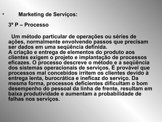 • Marketing de Serviços:
3º P – Processo
Um método particular de operações ou séries de
ações, normalmente envolvendo passos que precisam
ser dados em uma seqüência definida.
A criação e entrega de elementos do produto aos
clientes exigem o projeto e implantação de processos
eficazes. O processo descreve o método e a seqüência
dos sistemas operacionais de serviços. É provável que
processos mal concebidos irritem os clientes devido à
entrega lenta, burocrática e ineficaz do serviço. Da
mesma forma, processos deficientes dificultam o bom
desempenho do pessoal da linha de frente, resultam em
baixa produtividade e aumentam a probabilidade de
falhas nos serviços.
 